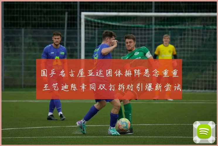 国乒名古屋亚运团体排阵悬念重重 王艺迪陈幸同双打拆对引爆新尝试