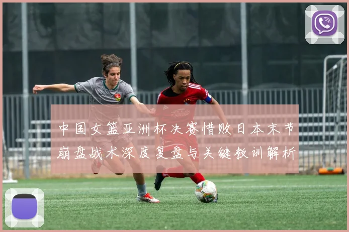 中国女篮亚洲杯决赛惜败日本末节崩盘战术深度复盘与关键教训解析