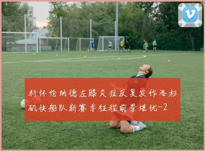 科怀伦纳德左膝炎症反复发作洛杉矶快船队新赛季征程前景堪忧
