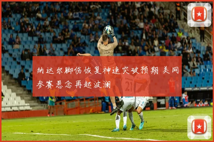 纳达尔脚伤恢复神速突破预期 美网参赛悬念再起波澜