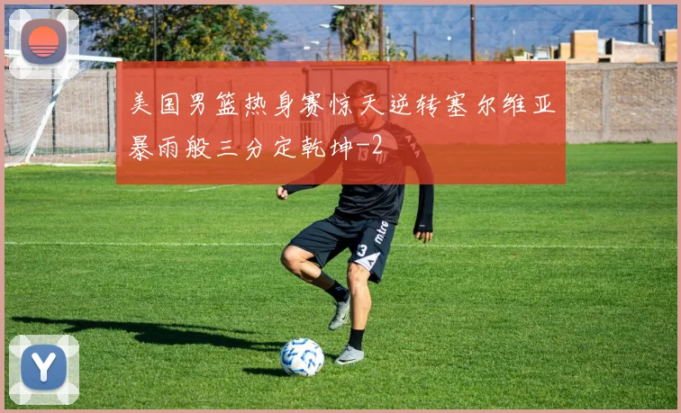 美国男篮热身赛惊天逆转塞尔维亚暴雨般三分定乾坤