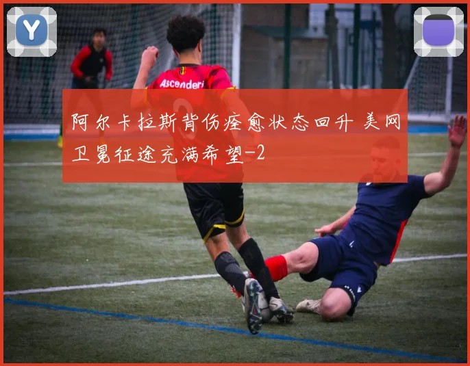 阿尔卡拉斯背伤痊愈状态回升 美网卫冕征途充满希望