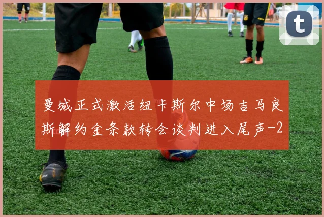 曼城正式激活纽卡斯尔中场吉马良斯解约金条款转会谈判进入尾声