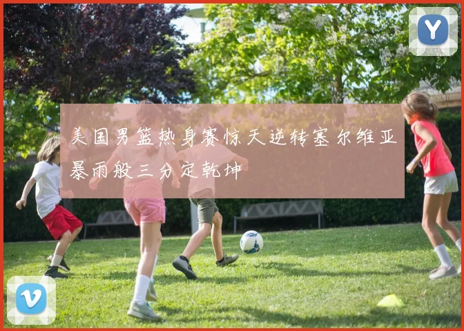 美国男篮热身赛惊天逆转塞尔维亚暴雨般三分定乾坤