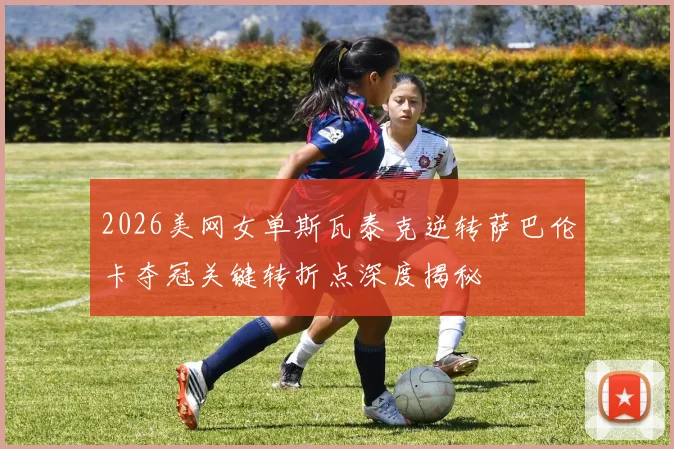 2026美网女单斯瓦泰克逆转萨巴伦卡夺冠关键转折点深度揭秘