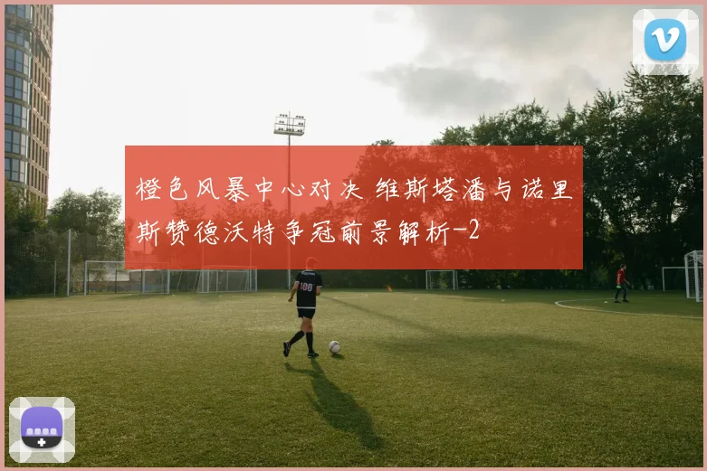 橙色风暴中心对决 维斯塔潘与诺里斯赞德沃特争冠前景解析