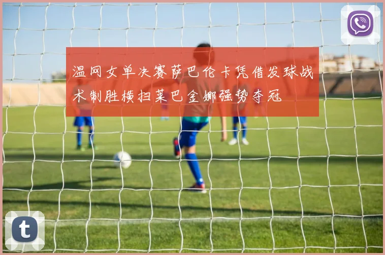 温网女单决赛萨巴伦卡凭借发球战术制胜横扫莱巴金娜强势夺冠