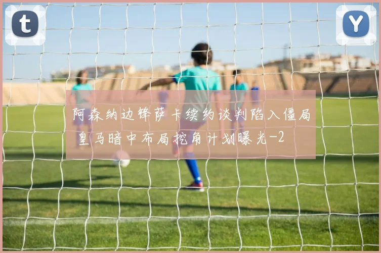 阿森纳边锋萨卡续约谈判陷入僵局 皇马暗中布局挖角计划曝光