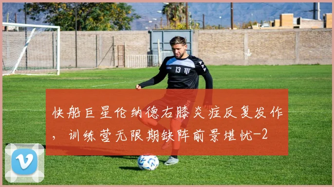 快船巨星伦纳德右膝炎症反复发作,训练营无限期缺阵前景堪忧