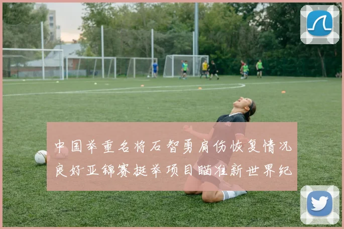 中国举重名将石智勇肩伤恢复情况良好亚锦赛挺举项目瞄准新世界纪录
