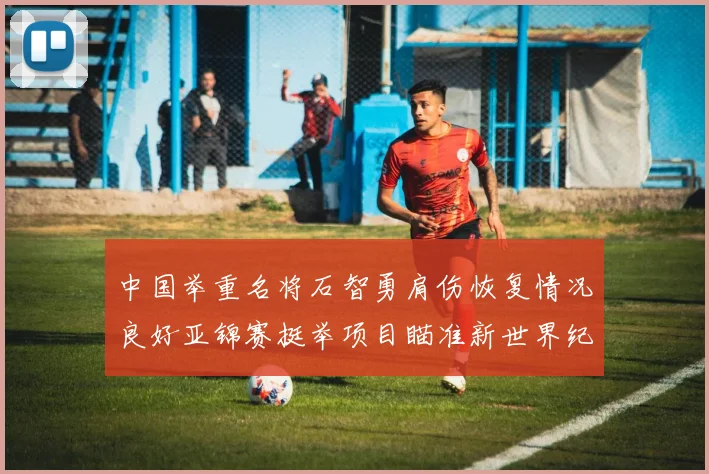 中国举重名将石智勇肩伤恢复情况良好亚锦赛挺举项目瞄准新世界纪录