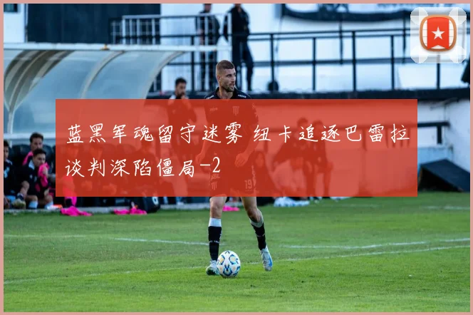 蓝黑军魂留守迷雾 纽卡追逐巴雷拉谈判深陷僵局