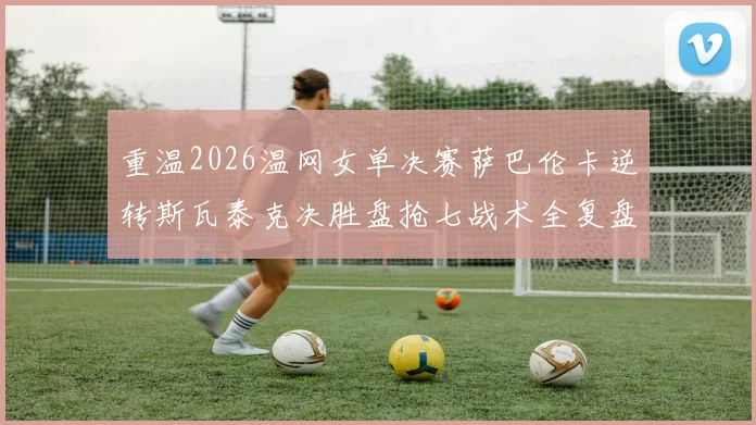 重温2026温网女单决赛萨巴伦卡逆转斯瓦泰克决胜盘抢七战术全复盘