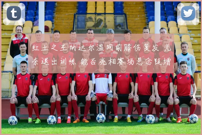 红土之王纳达尔温网前膝伤复发 无奈退出训练 能否亮相赛场悬念陡增