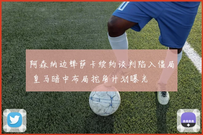 阿森纳边锋萨卡续约谈判陷入僵局 皇马暗中布局挖角计划曝光