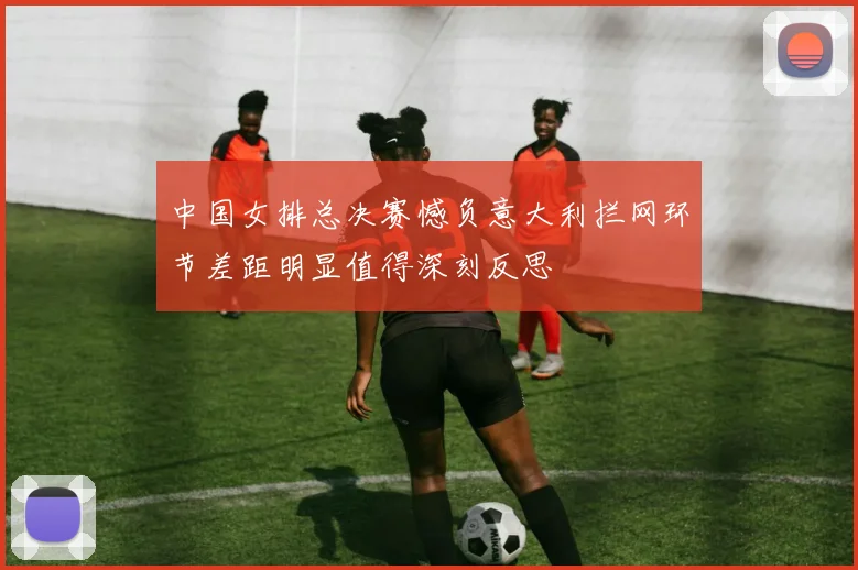 中国女排总决赛憾负意大利拦网环节差距明显值得深刻反思