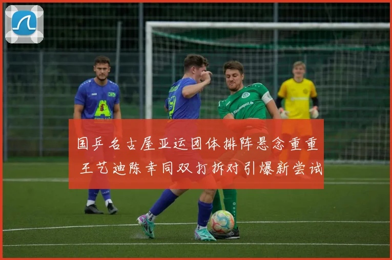 国乒名古屋亚运团体排阵悬念重重 王艺迪陈幸同双打拆对引爆新尝试
